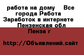 работа на дому  - Все города Работа » Заработок в интернете   . Пензенская обл.,Пенза г.